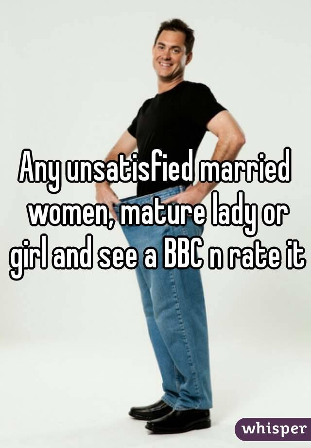 Any unsatisfied married women, mature lady or girl and see a BBC n rate it