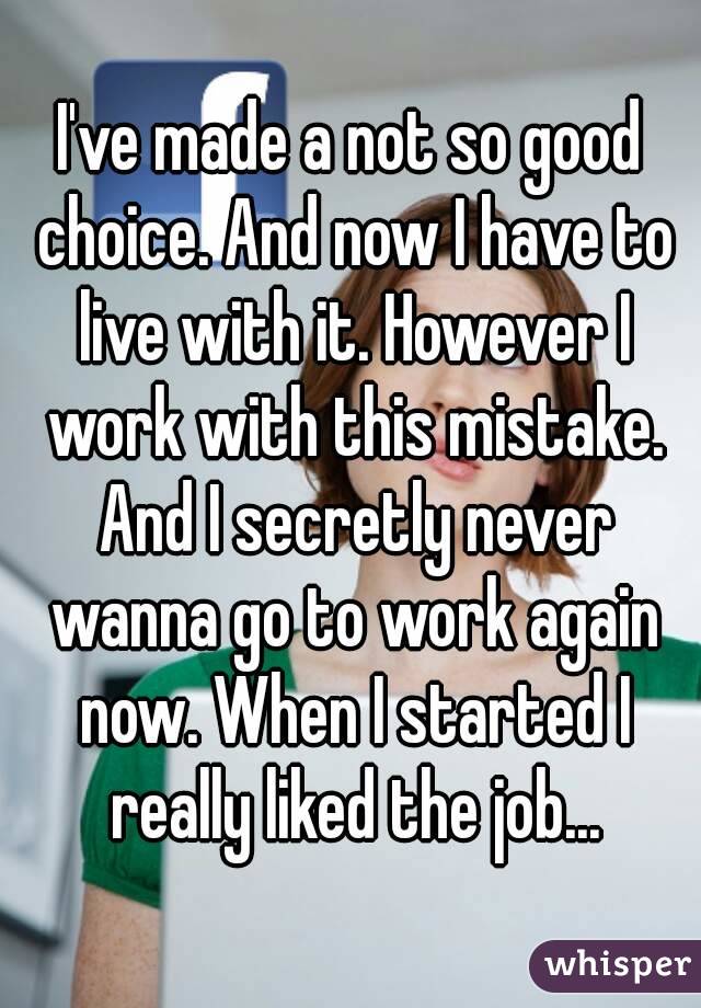 I've made a not so good choice. And now I have to live with it. However I work with this mistake. And I secretly never wanna go to work again now. When I started I really liked the job...