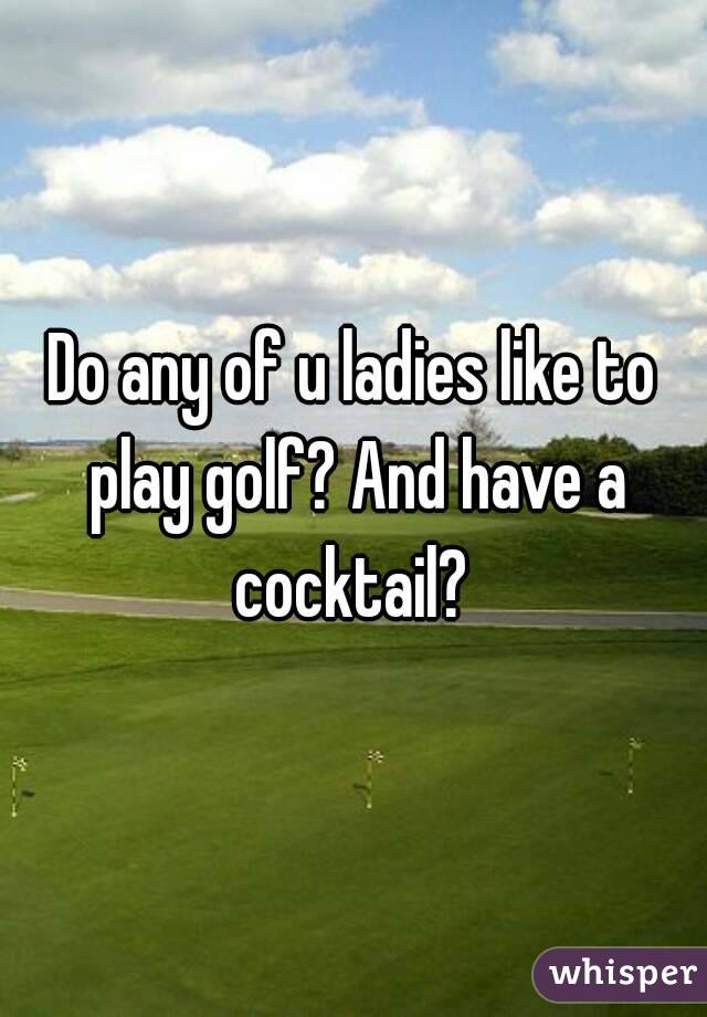 Do any of u ladies like to play golf? And have a cocktail? 