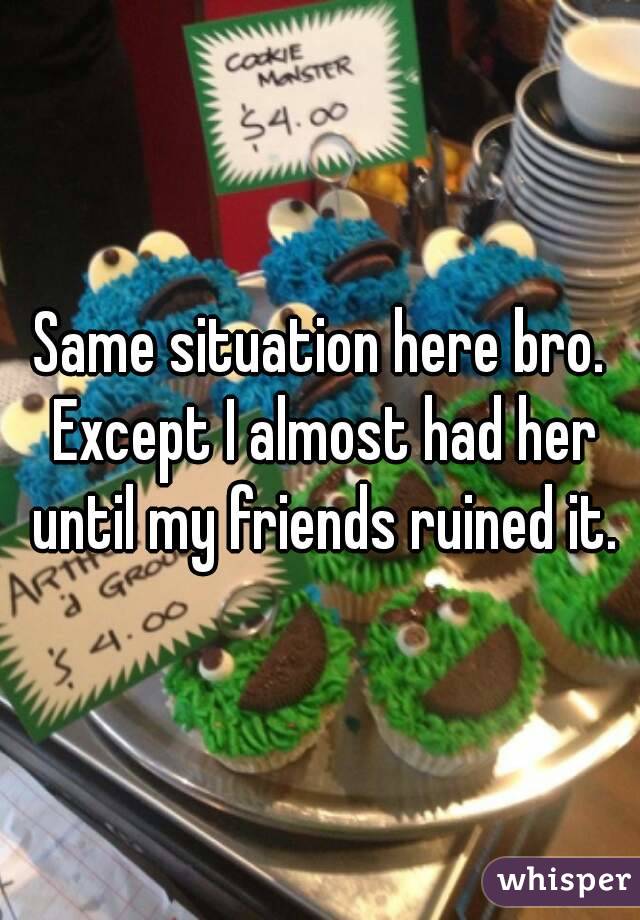 Same situation here bro. Except I almost had her until my friends ruined it.