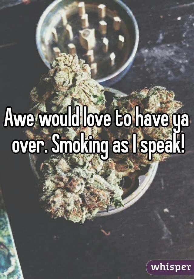 Awe would love to have ya over. Smoking as I speak!
