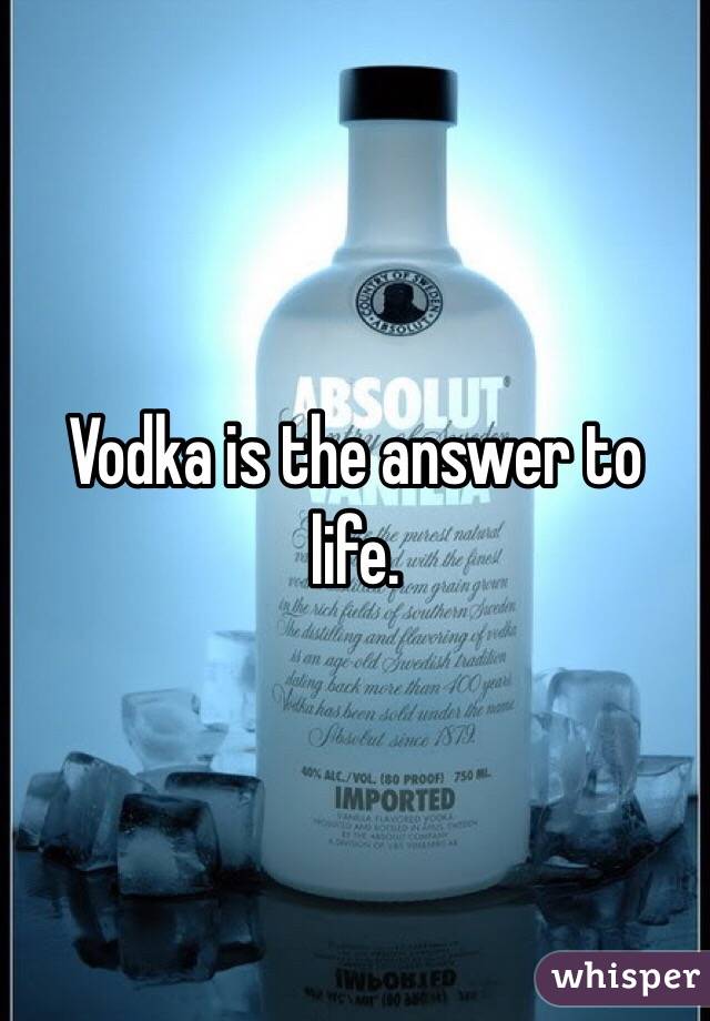 Vodka is the answer to life.