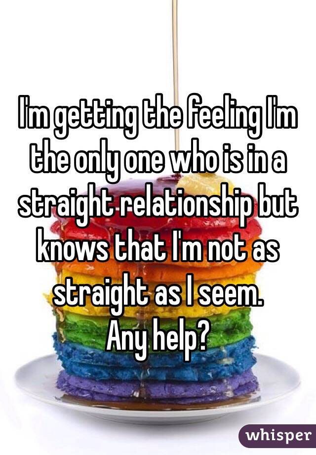 I'm getting the feeling I'm the only one who is in a straight relationship but knows that I'm not as straight as I seem. 
Any help? 