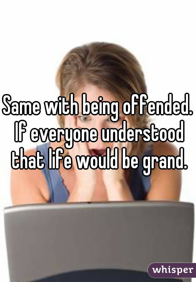 Same with being offended. If everyone understood that life would be grand.