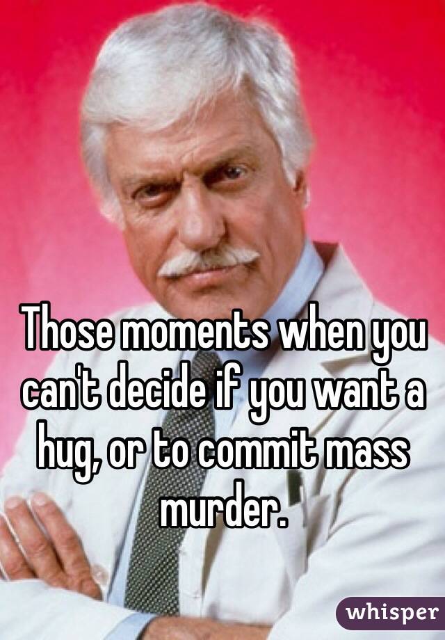 Those moments when you can't decide if you want a hug, or to commit mass murder. 