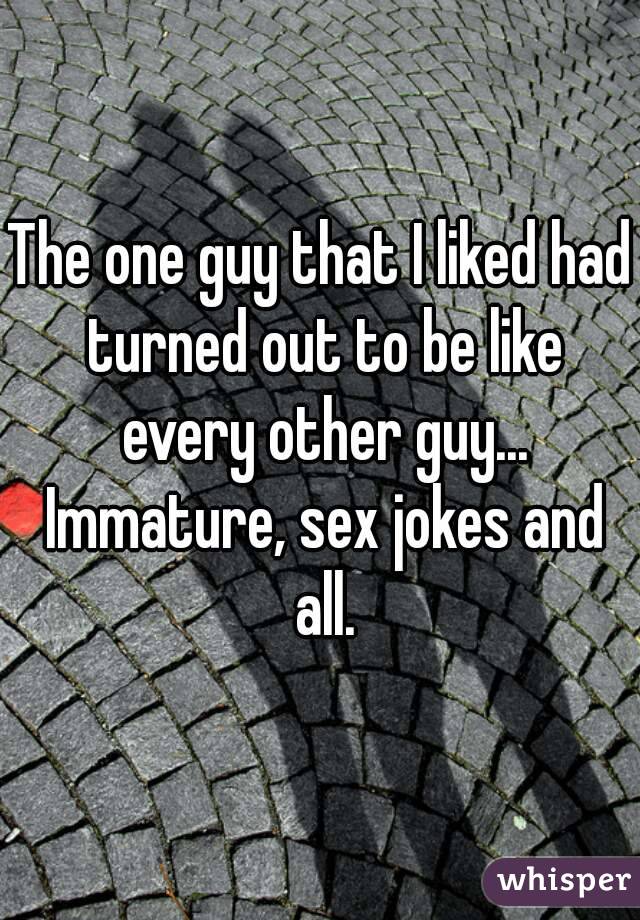 The one guy that I liked had turned out to be like every other guy... Immature, sex jokes and all.