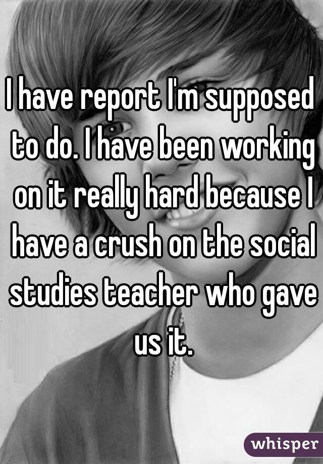 I have report I'm supposed to do. I have been working on it really hard because I have a crush on the social studies teacher who gave us it.