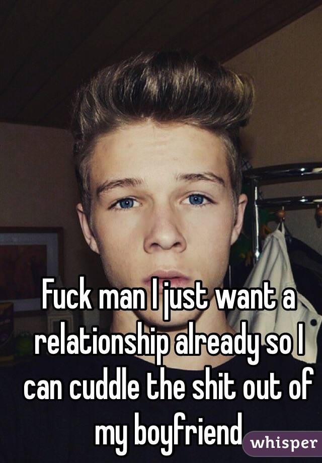 Fuck man I just want a relationship already so I can cuddle the shit out of my boyfriend