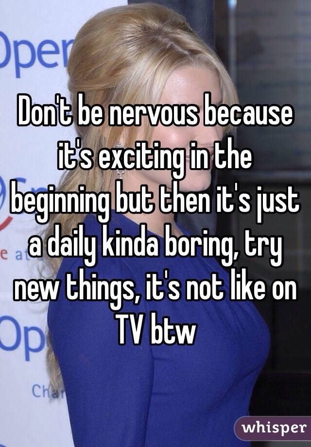 Don't be nervous because it's exciting in the beginning but then it's just a daily kinda boring, try new things, it's not like on TV btw
