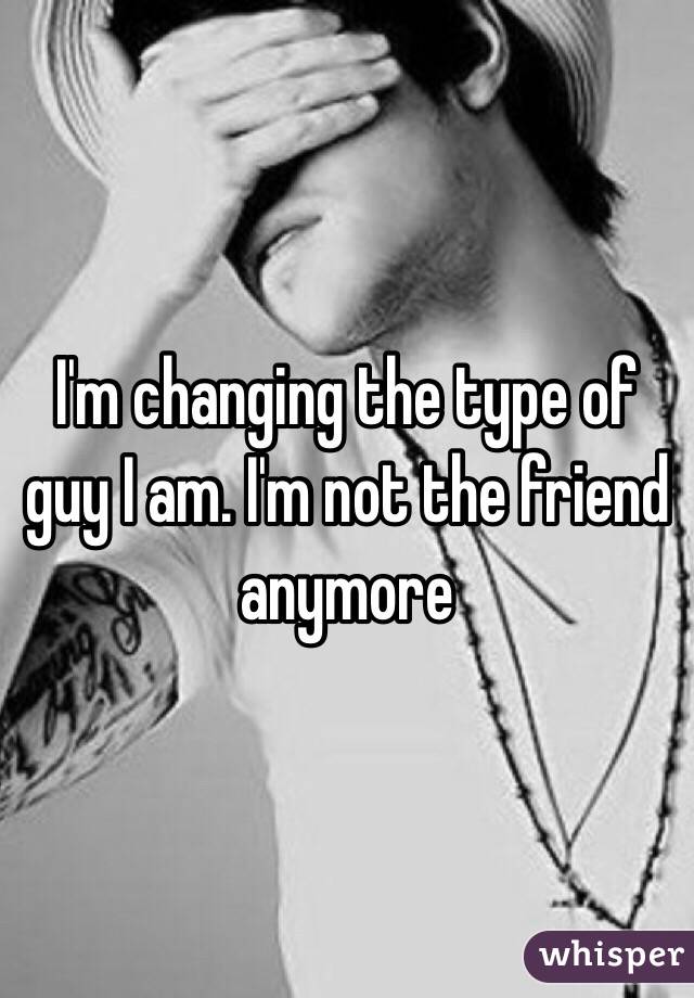 I'm changing the type of guy I am. I'm not the friend anymore 