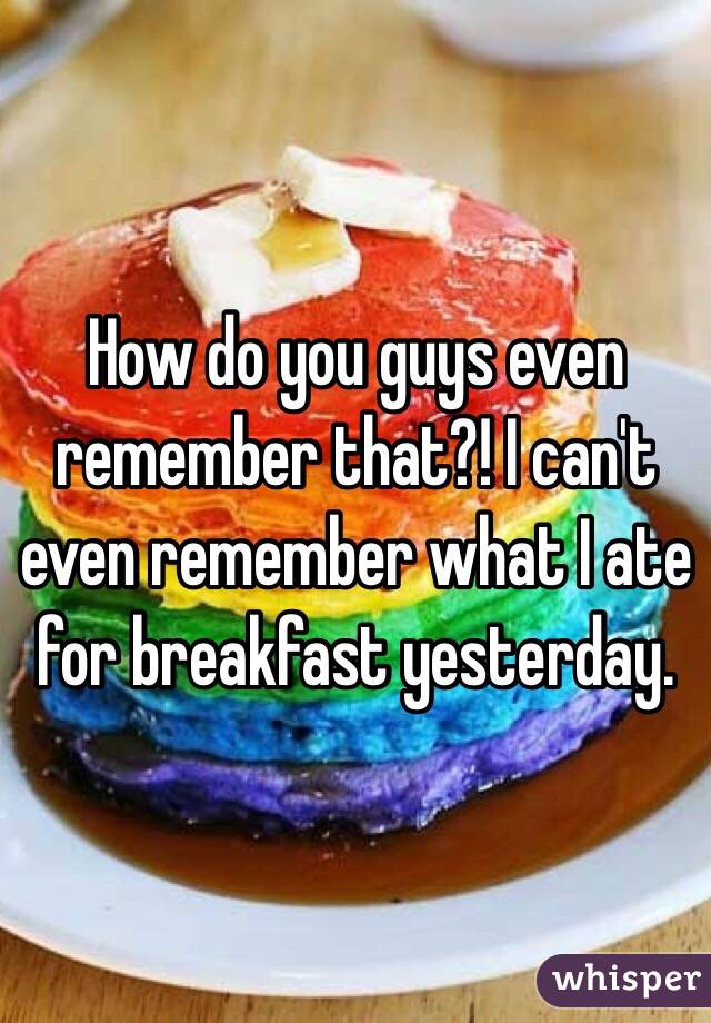 How do you guys even remember that?! I can't even remember what I ate for breakfast yesterday.