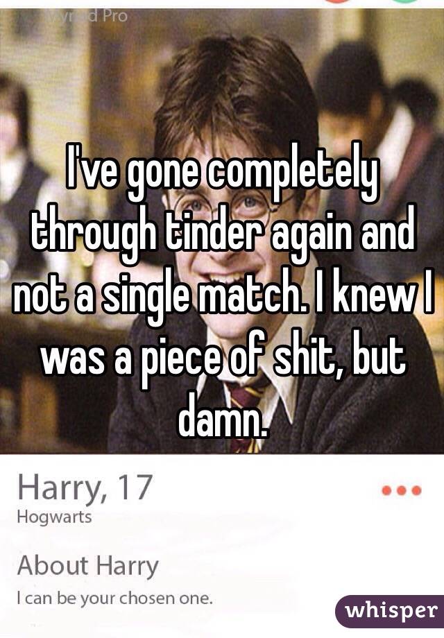 I've gone completely through tinder again and not a single match. I knew I was a piece of shit, but damn.