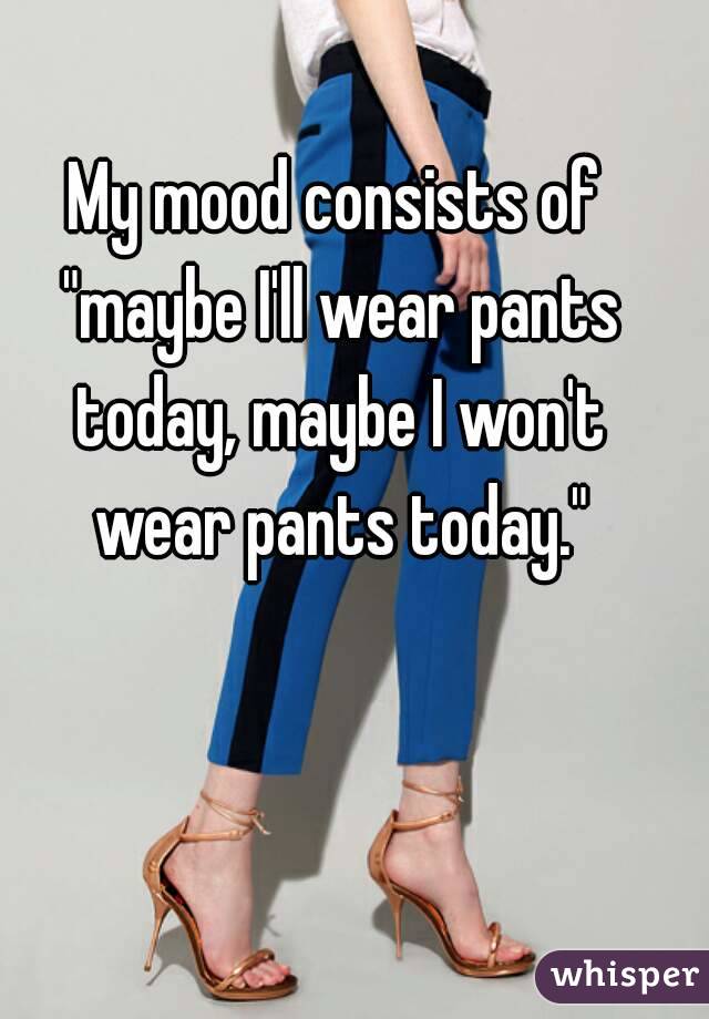 My mood consists of "maybe I'll wear pants today, maybe I won't wear pants today."