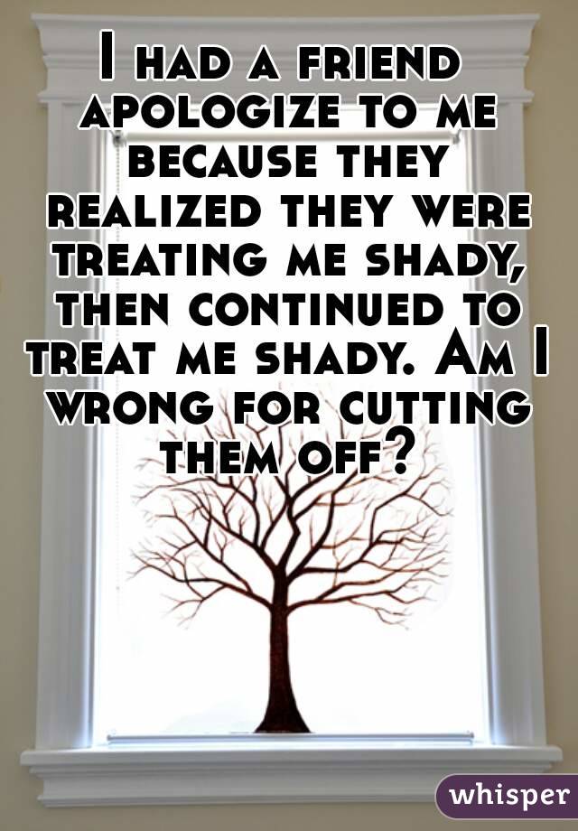 I had a friend apologize to me because they realized they were treating me shady, then continued to treat me shady. Am I wrong for cutting them off?
