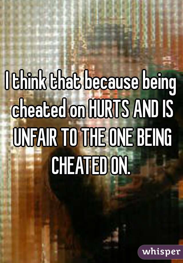 I think that because being cheated on HURTS AND IS UNFAIR TO THE ONE BEING CHEATED ON. 