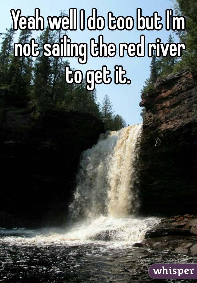 Yeah well I do too but I'm not sailing the red river to get it. 