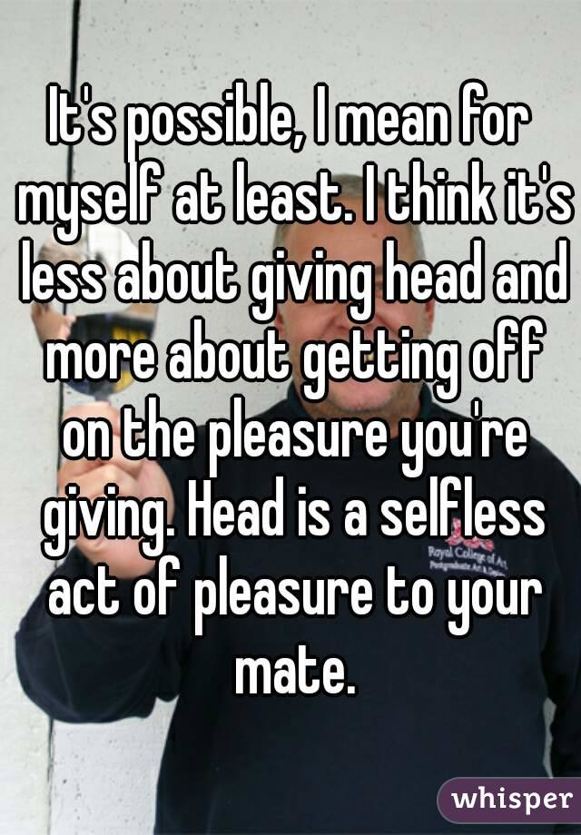 It's possible, I mean for myself at least. I think it's less about giving head and more about getting off on the pleasure you're giving. Head is a selfless act of pleasure to your mate.