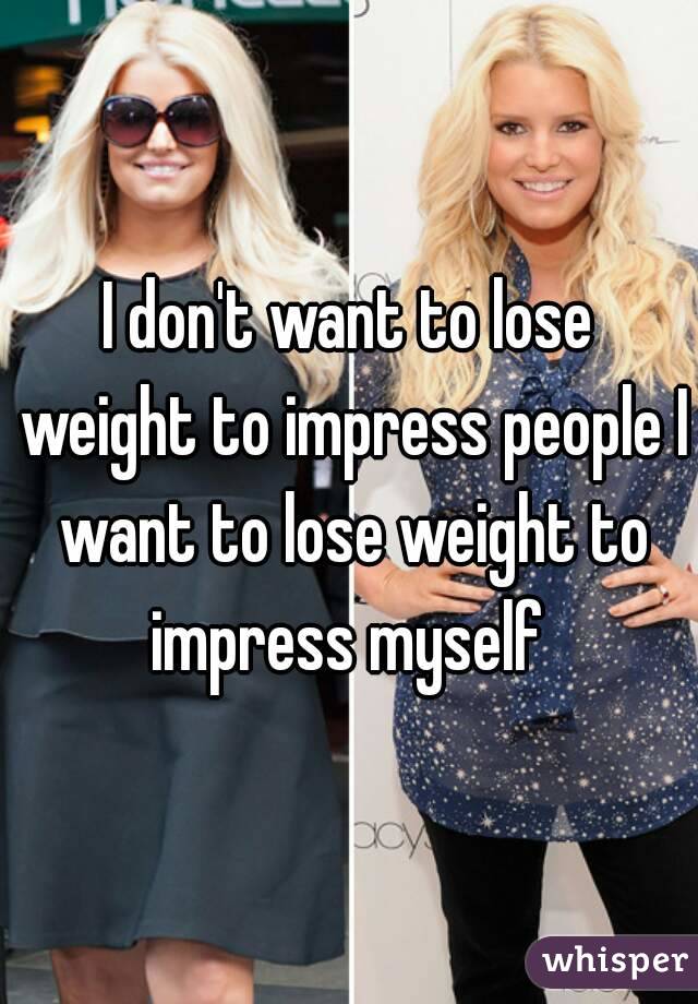 I don't want to lose weight to impress people I want to lose weight to impress myself 