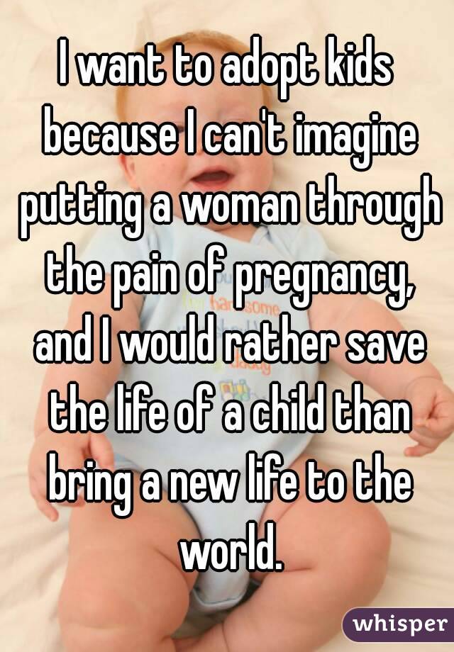 I want to adopt kids because I can't imagine putting a woman through the pain of pregnancy, and I would rather save the life of a child than bring a new life to the world.