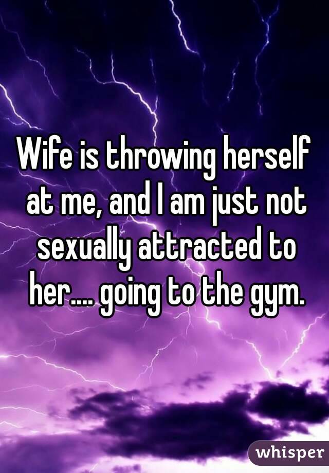 Wife is throwing herself at me, and I am just not sexually attracted to her.... going to the gym.
