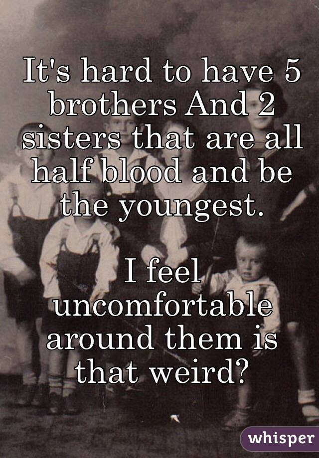 It's hard to have 5 brothers And 2 sisters that are all half blood and be the youngest. 

I feel uncomfortable around them is that weird?