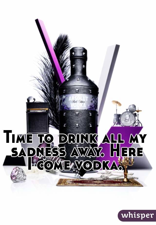 Time to drink all my sadness away. Here I come vodka. 