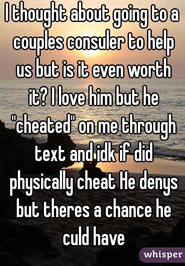 I thought about going to a couples consuler to help us but is it even worth it? I love him but he "cheated" on me through text and idk if did physically cheat He denys but theres a chance he culd have