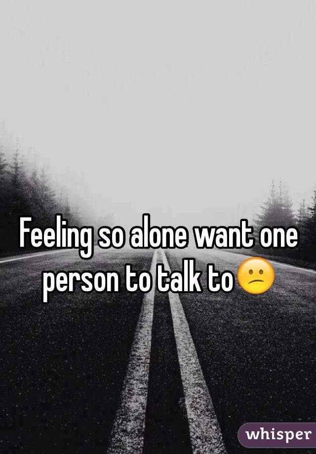 Feeling so alone want one person to talk to😕