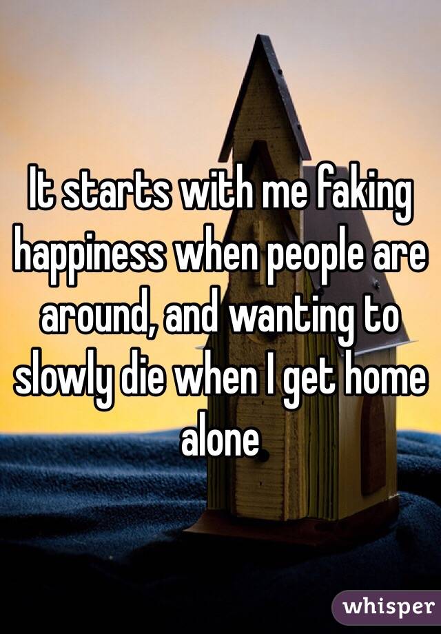 It starts with me faking happiness when people are around, and wanting to slowly die when I get home alone