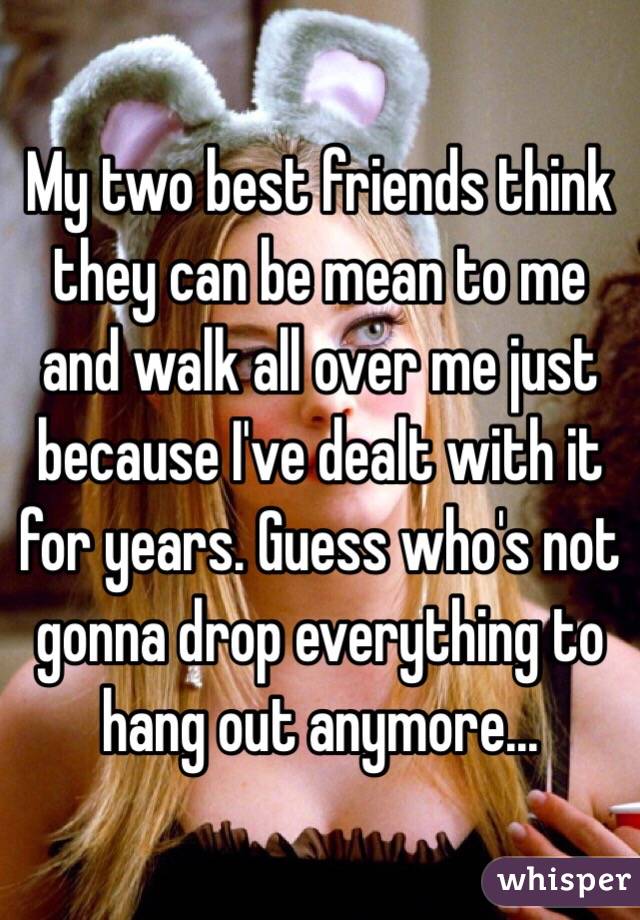 My two best friends think they can be mean to me and walk all over me just because I've dealt with it for years. Guess who's not gonna drop everything to hang out anymore...