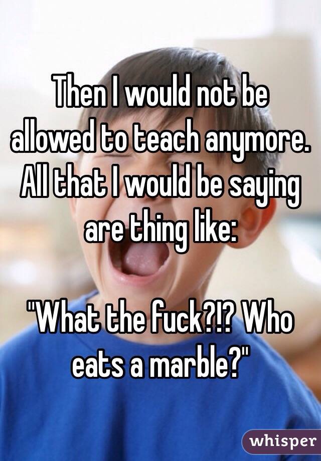 Then I would not be allowed to teach anymore. All that I would be saying are thing like: 

"What the fuck?!? Who eats a marble?"