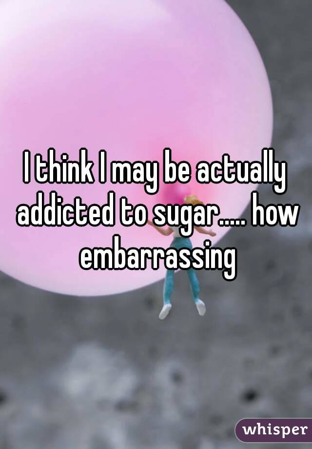 I think I may be actually addicted to sugar..... how embarrassing