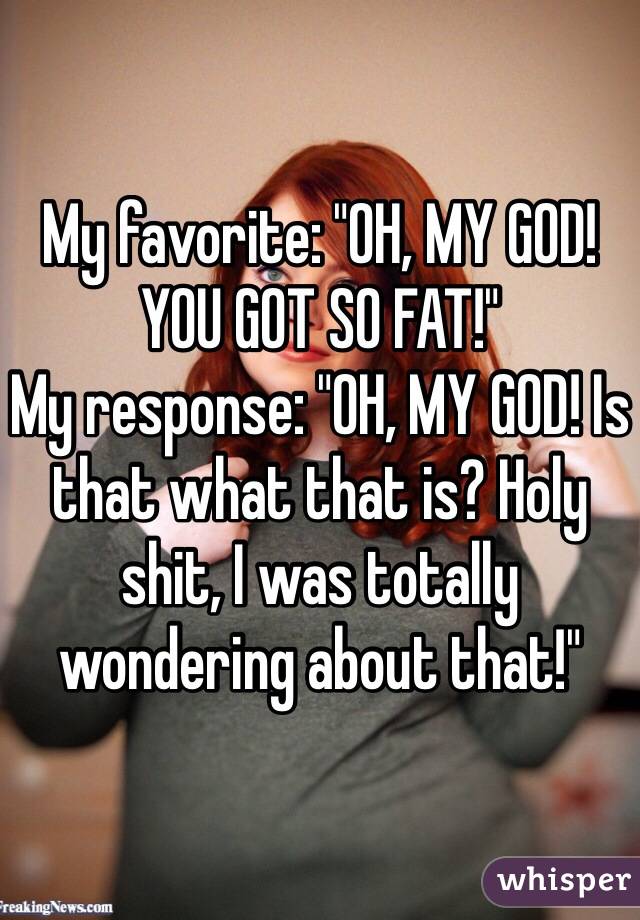 My favorite: "OH, MY GOD! YOU GOT SO FAT!"
My response: "OH, MY GOD! Is that what that is? Holy shit, I was totally wondering about that!"