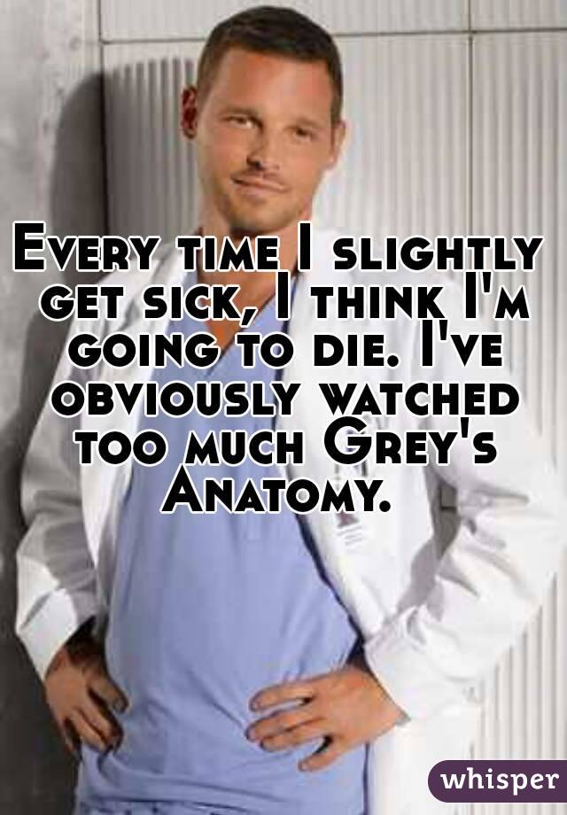 Every time I slightly get sick, I think I'm going to die. I've obviously watched too much Grey's Anatomy. 