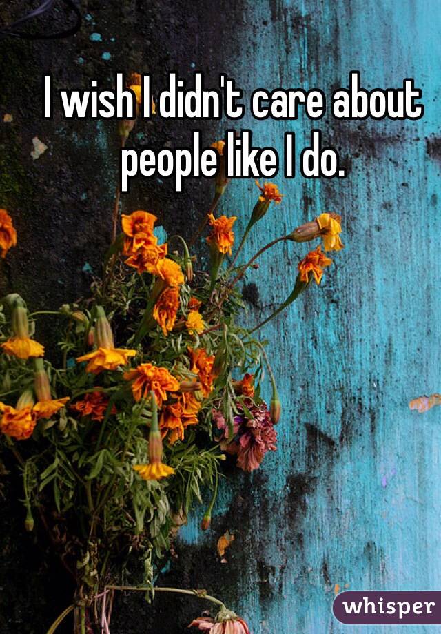 I wish I didn't care about people like I do. 