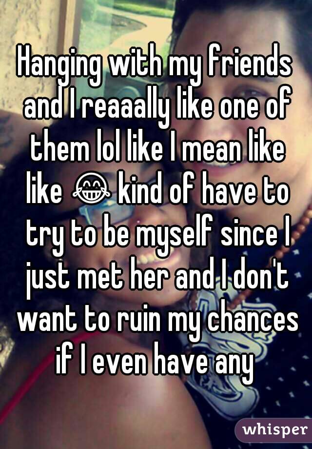 Hanging with my friends and I reaaally like one of them lol like I mean like like 😂 kind of have to try to be myself since I just met her and I don't want to ruin my chances if I even have any 