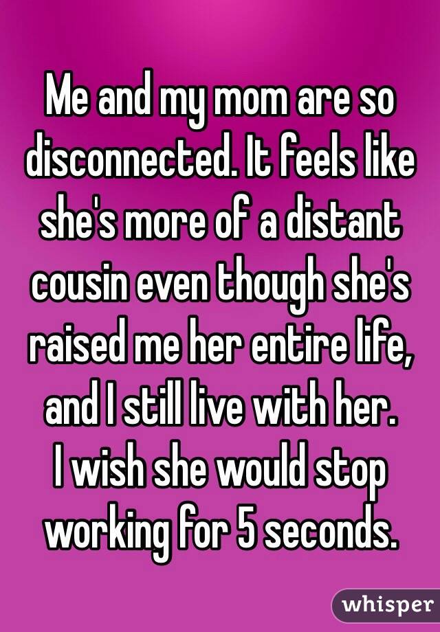 Me and my mom are so disconnected. It feels like she's more of a distant cousin even though she's raised me her entire life, and I still live with her. 
I wish she would stop working for 5 seconds. 