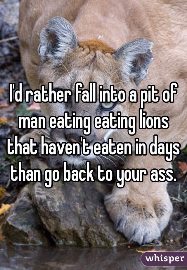 I'd rather fall into a pit of man eating eating lions that haven't eaten in days than go back to your ass.