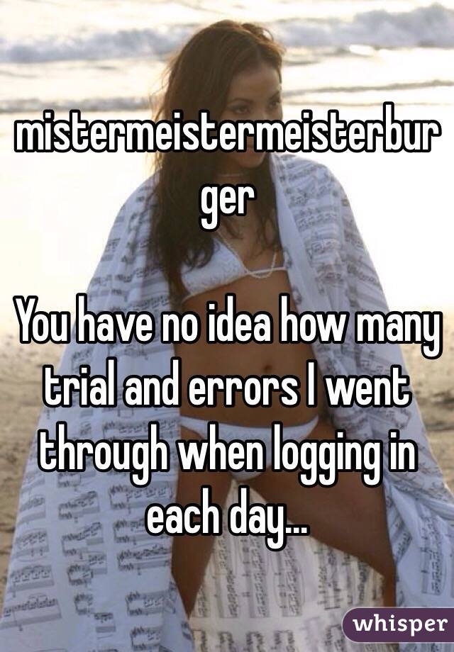 mistermeistermeisterburger

You have no idea how many trial and errors I went through when logging in each day...