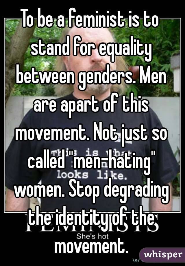 To be a feminist is to stand for equality between genders. Men are apart of this movement. Not just so called "men-hating" women. Stop degrading the identity of the movement.