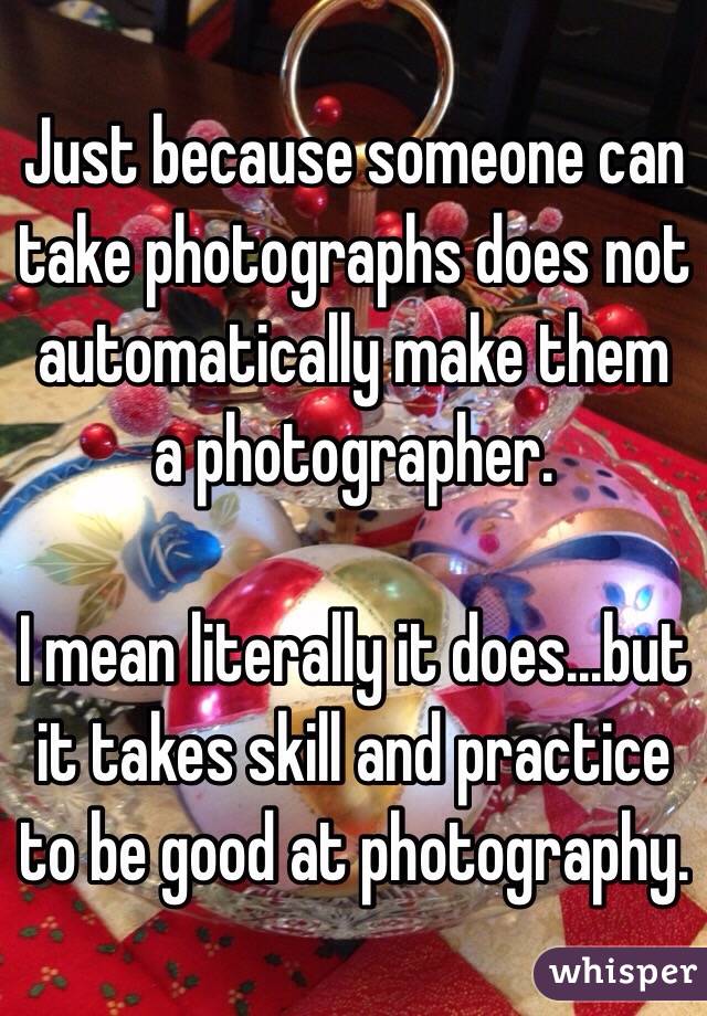 Just because someone can take photographs does not automatically make them a photographer.

I mean literally it does...but it takes skill and practice to be good at photography.