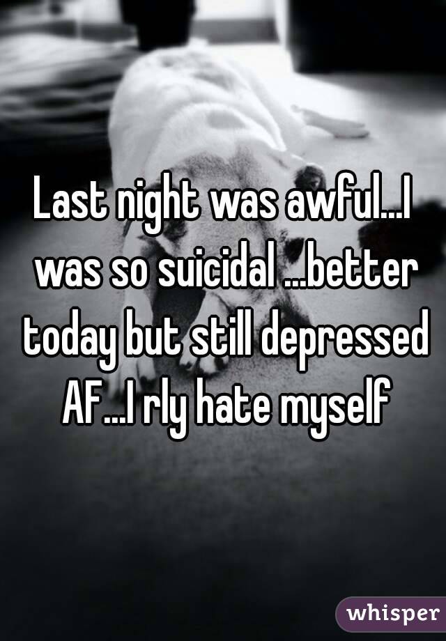 Last night was awful...I was so suicidal ...better today but still depressed AF...I rly hate myself