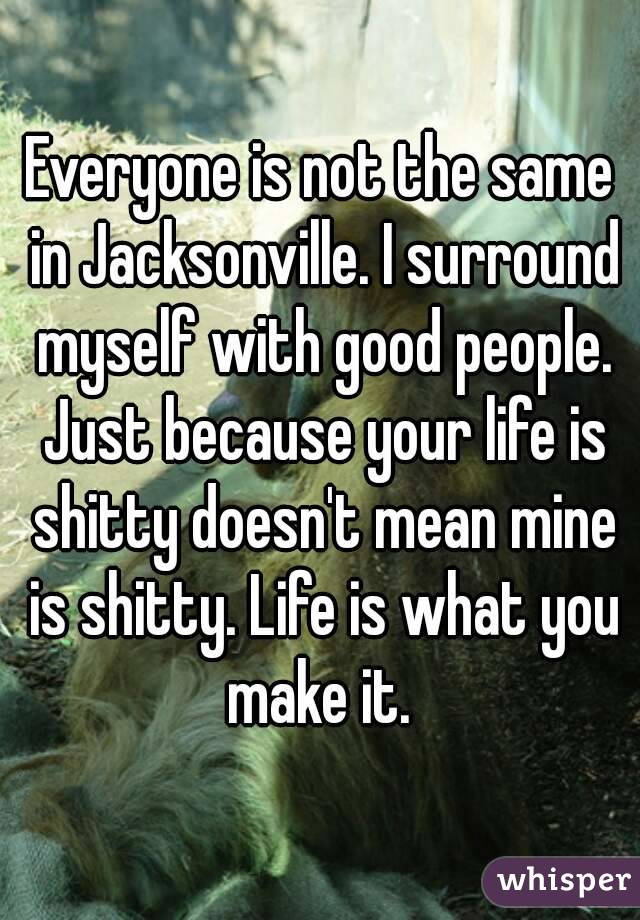 Everyone is not the same in Jacksonville. I surround myself with good people. Just because your life is shitty doesn't mean mine is shitty. Life is what you make it. 