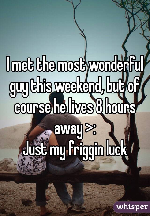 I met the most wonderful guy this weekend, but of course he lives 8 hours away >: 
Just my friggin luck