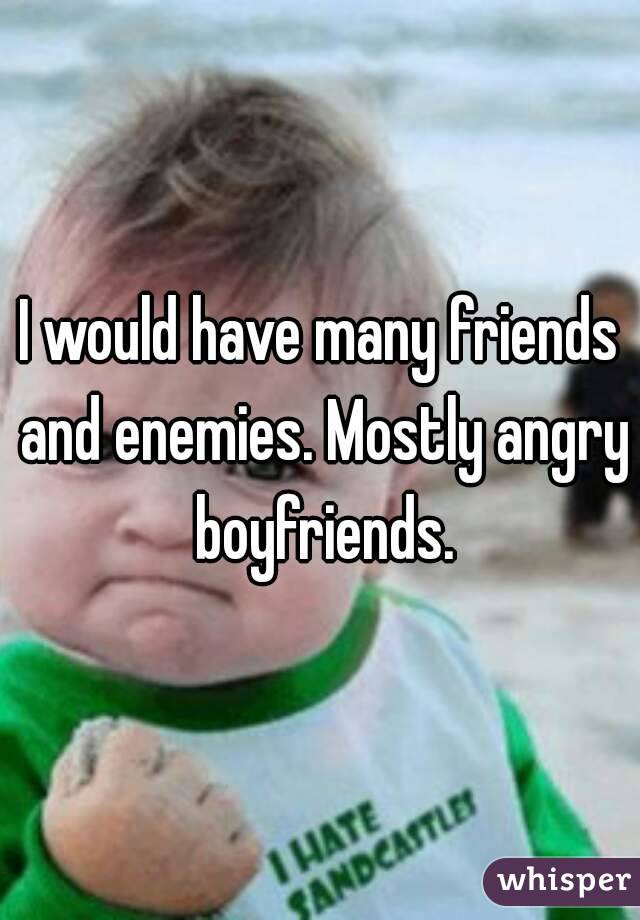 I would have many friends and enemies. Mostly angry boyfriends.