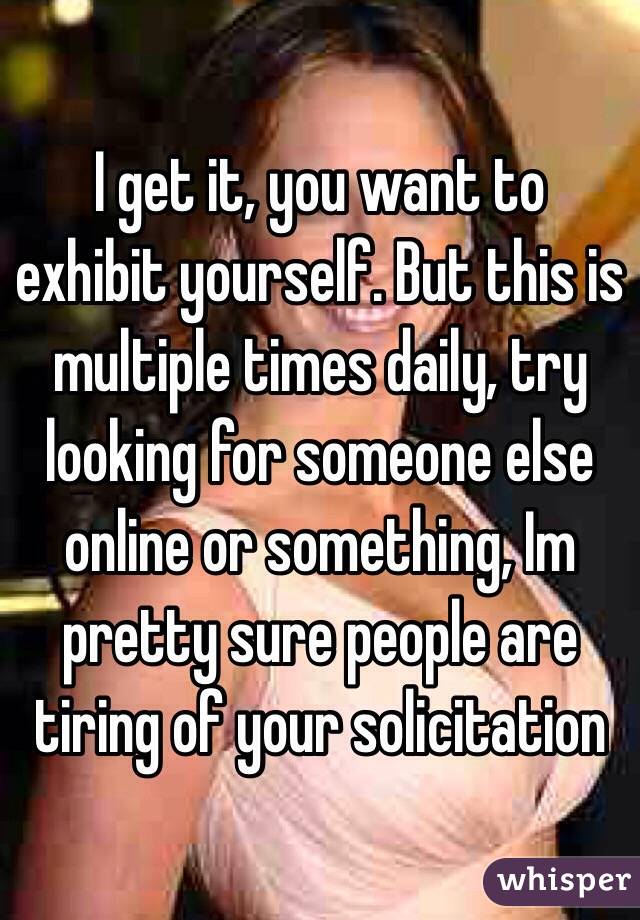 I get it, you want to exhibit yourself. But this is multiple times daily, try looking for someone else online or something, Im pretty sure people are tiring of your solicitation