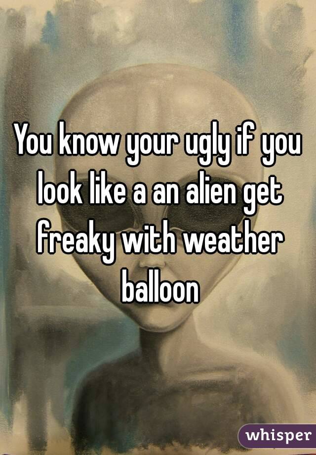 You know your ugly if you look like a an alien get freaky with weather balloon