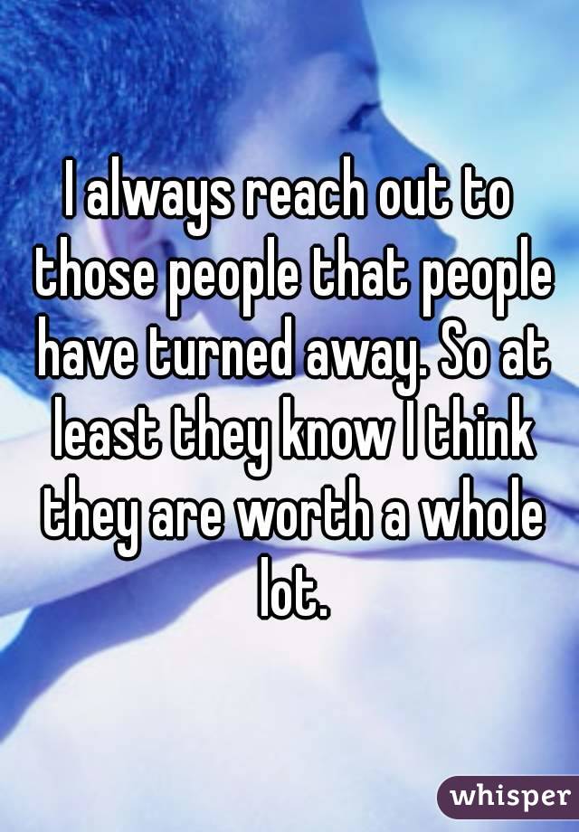 I always reach out to those people that people have turned away. So at least they know I think they are worth a whole lot.