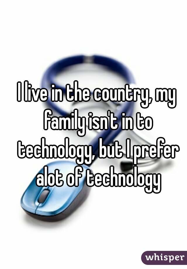 I live in the country, my family isn't in to technology, but I prefer alot of technology