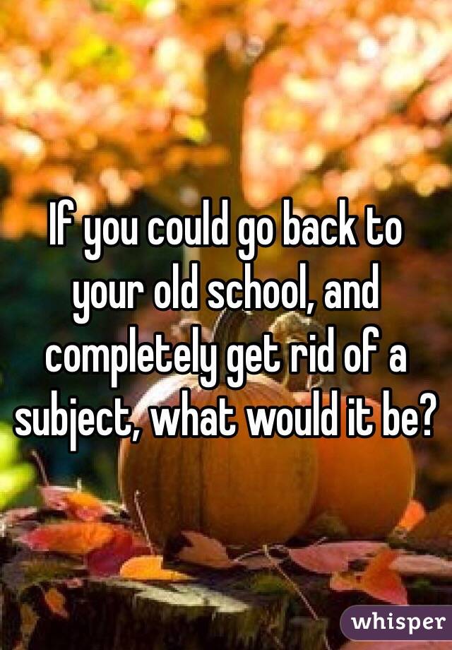 If you could go back to your old school, and completely get rid of a subject, what would it be?